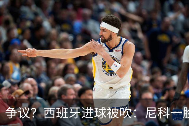 争议？西班牙进球被吹：尼科一脸疑惑 FIFA：看起来禁区里先犯规了