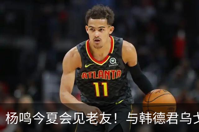 杨鸣今夏会见老友！与韩德君乌戈聚餐超开心，搭档哈德森参加活动