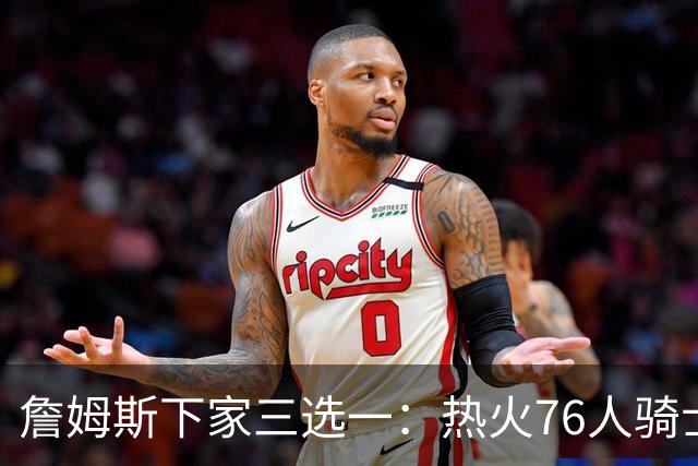 詹姆斯下家三选一：热火76人骑士领跑，湖人八年缘尽