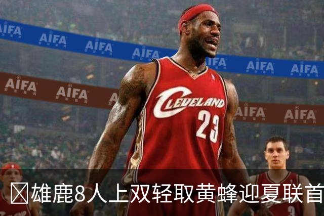 🏀雄鹿8人上双轻取黄蜂迎夏联首胜 施泰因巴赫27+15 萨隆21分