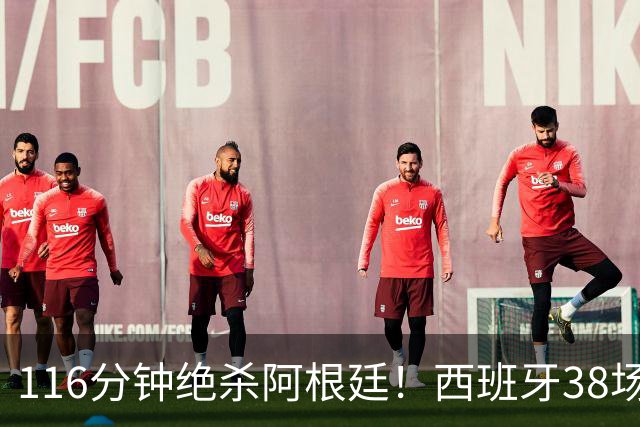 116分钟绝杀阿根廷！西班牙38场不败，凭什么封神？